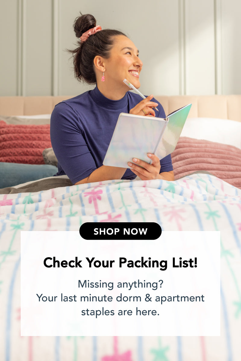 Title: Check Your Packing List!

Sub-Title: Missing anything? Your last minute dorm & apartment staples are here.

Image: Girl laying on bed with note book and gel pen, wearing bow patterned PJs on a bow patterned blanket.