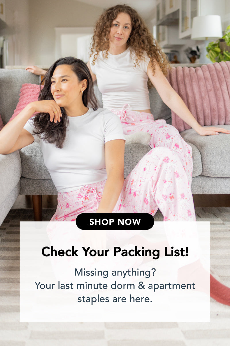 Title: Check Your Packing List!

Sub-Title: Missing anything? Your last minute dorm & apartment staples are here.

Image: Girls sitting on the couch in pj pants with a fun dog and cake print pattern.