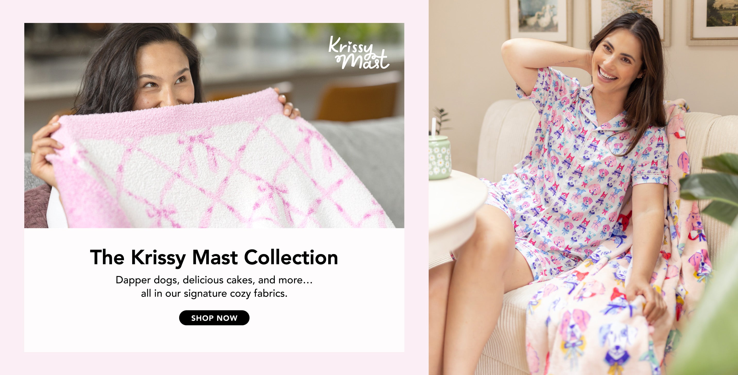 Title: The Krissy Mast Collection
Substitute: Dapper dogs, delicious cakes, and more… all in our signature cozy fabrics.
Image: Two women playfully enjoying products in colorful prints.