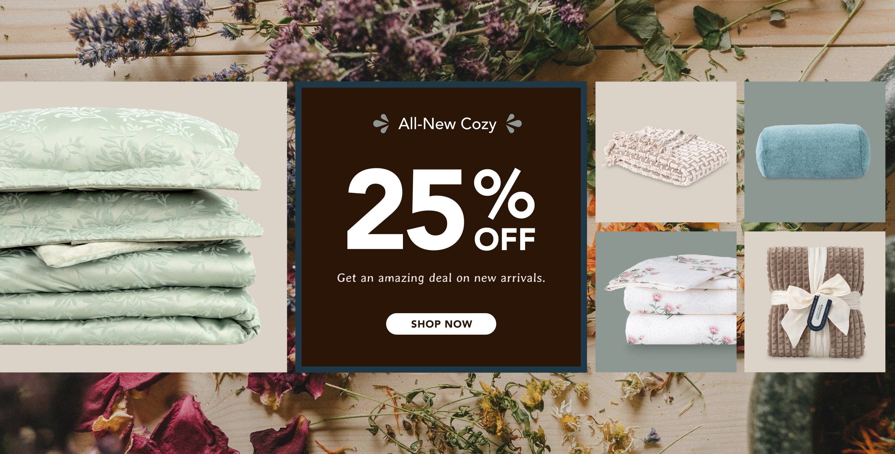 All-New Cozy. 25% OFF. Get an amazing deal on new arrivals. Shop now. Muted autumn tones with dried flowers, paired with products in green and brown tones.