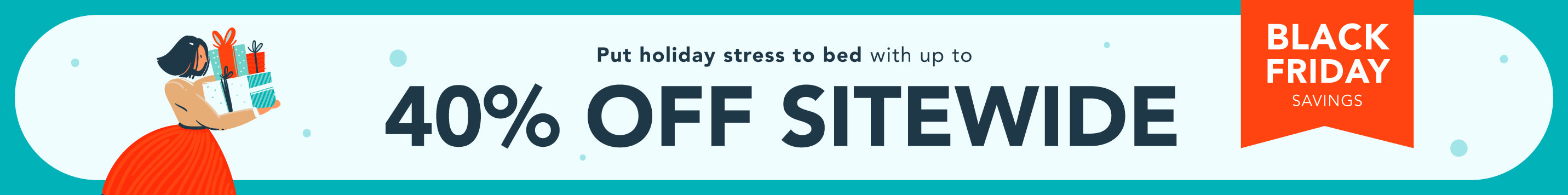 BLACK FRIDAY SAVINGS: Put hliday stress to bed with up to 40% off sitewide!