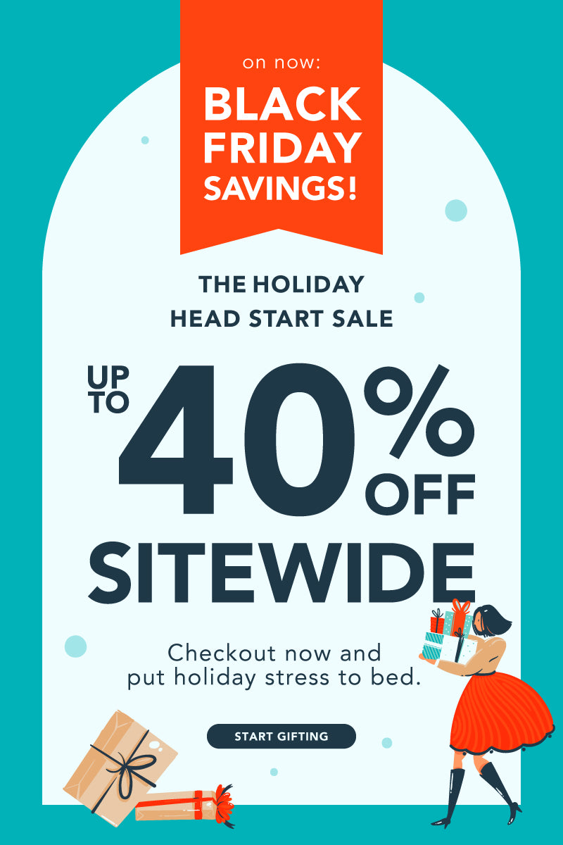 On now: Black Friday Savings! The Holiday Head Start Sale is up to 40% off sitewide. Checkout now and put the holiday stress to bed!