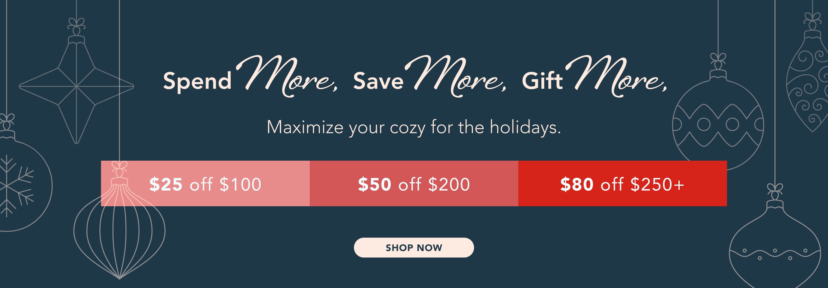 spend more, save more, gift more, Maximize your cozy for the holidays. $25 off $100, $50 off $200, $80 off $250+.