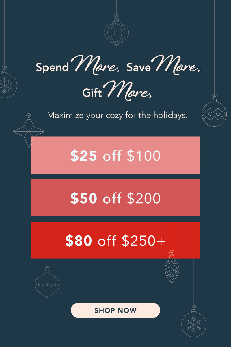 spend more, save more, gift more, Maximize your cozy for the holidays. $25 off $100, $50 off $200, $80 off $250+.